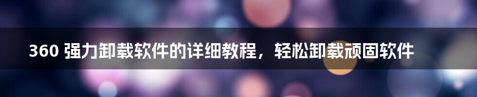 360 强力卸载软件的详细教程，轻松卸载顽固软件