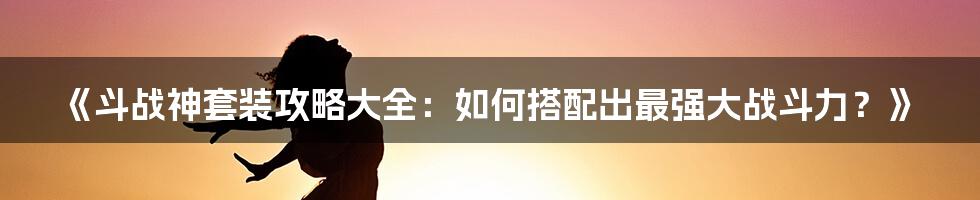 《斗战神套装攻略大全：如何搭配出最强大战斗力？》