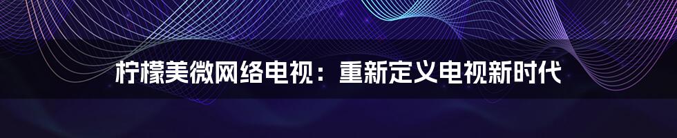 柠檬美微网络电视：重新定义电视新时代