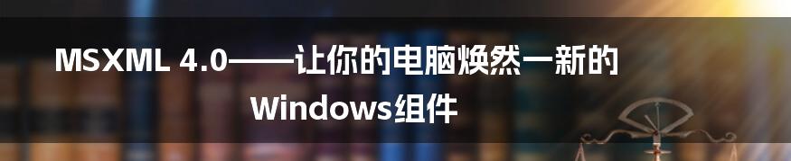 MSXML 4.0——让你的电脑焕然一新的Windows组件