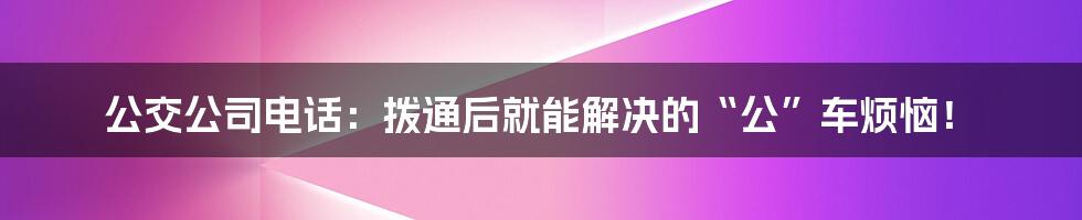 公交公司电话：拨通后就能解决的“公”车烦恼！