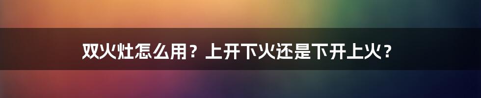 双火灶怎么用？上开下火还是下开上火？