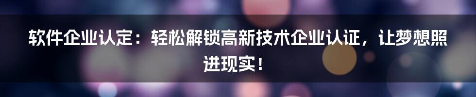 软件企业认定：轻松解锁高新技术企业认证，让梦想照进现实！