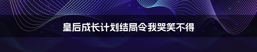 皇后成长计划结局令我哭笑不得