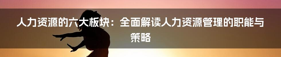 人力资源的六大板块：全面解读人力资源管理的职能与策略