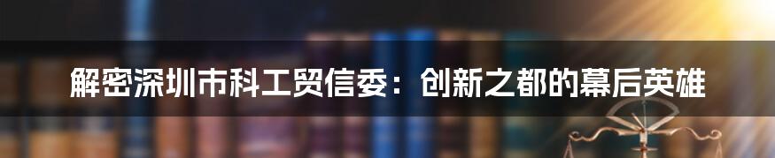 解密深圳市科工贸信委：创新之都的幕后英雄