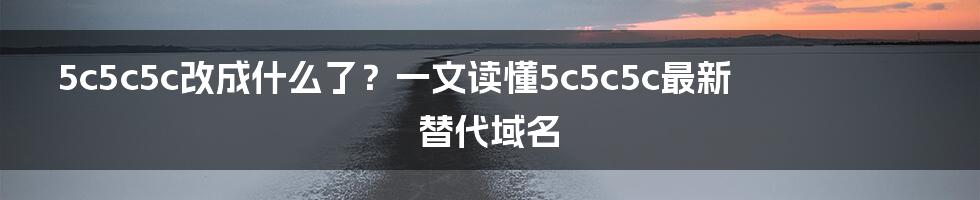 5c5c5c改成什么了？一文读懂5c5c5c最新替代域名