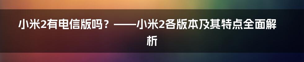 小米2有电信版吗？——小米2各版本及其特点全面解析