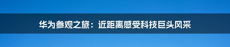 华为参观之旅：近距离感受科技巨头风采