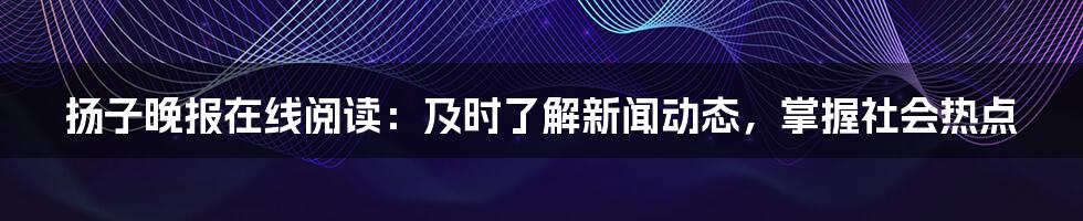 扬子晚报在线阅读：及时了解新闻动态，掌握社会热点