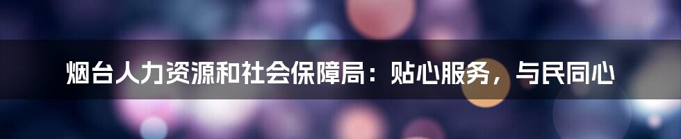 烟台人力资源和社会保障局：贴心服务，与民同心