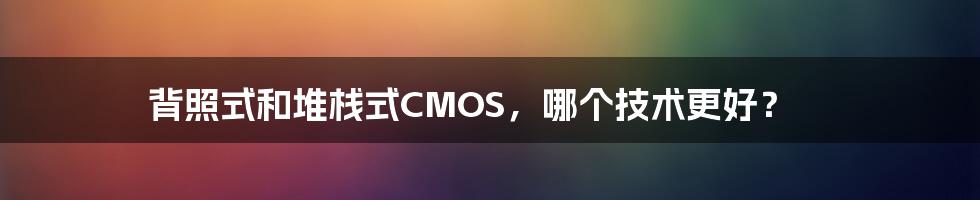 背照式和堆栈式CMOS，哪个技术更好？