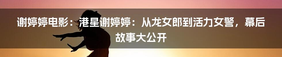 谢婷婷电影：港星谢婷婷：从龙女郎到活力女警，幕后故事大公开