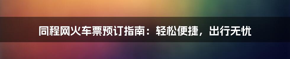 同程网火车票预订指南：轻松便捷，出行无忧