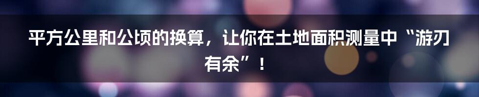 平方公里和公顷的换算，让你在土地面积测量中“游刃有余”！