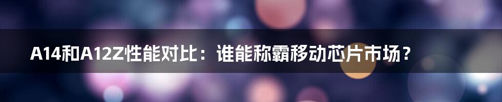 A14和A12Z性能对比：谁能称霸移动芯片市场？