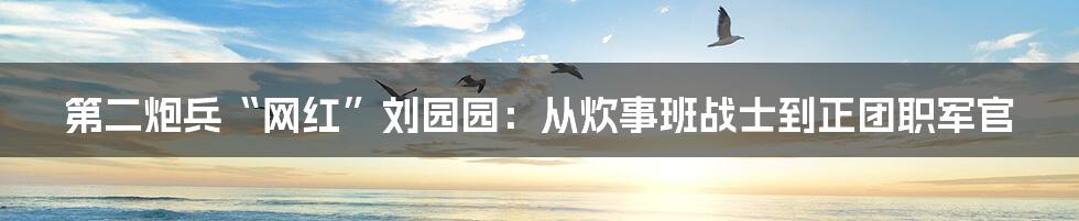 第二炮兵“网红”刘园园：从炊事班战士到正团职军官