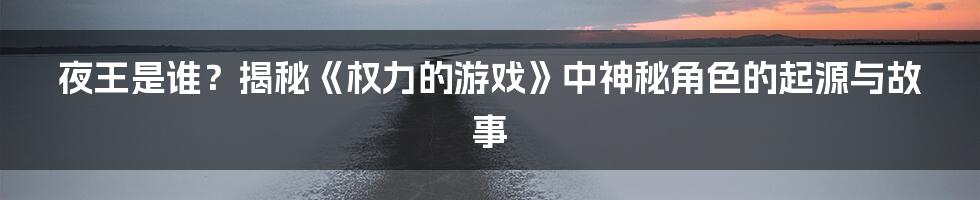 夜王是谁？揭秘《权力的游戏》中神秘角色的起源与故事