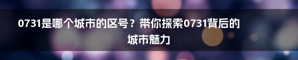 0731是哪个城市的区号？带你探索0731背后的城市魅力