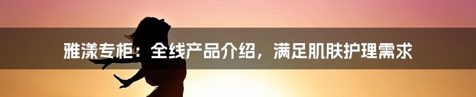 雅漾专柜：全线产品介绍，满足肌肤护理需求