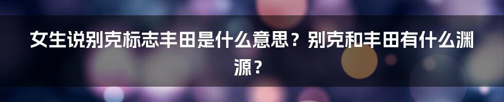 女生说别克标志丰田是什么意思？别克和丰田有什么渊源？