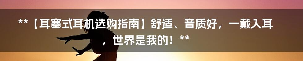 **【耳塞式耳机选购指南】舒适、音质好，一戴入耳，世界是我的！**