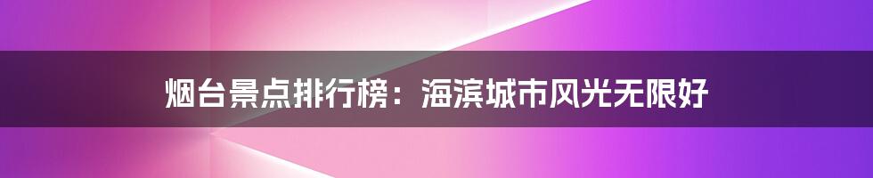 烟台景点排行榜：海滨城市风光无限好