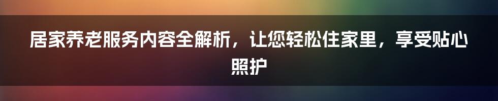 居家养老服务内容全解析，让您轻松住家里，享受贴心照护