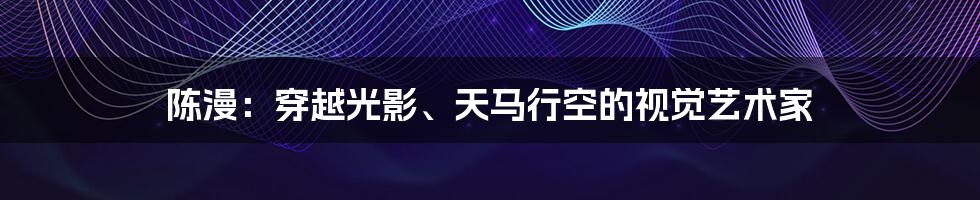 陈漫：穿越光影、天马行空的视觉艺术家