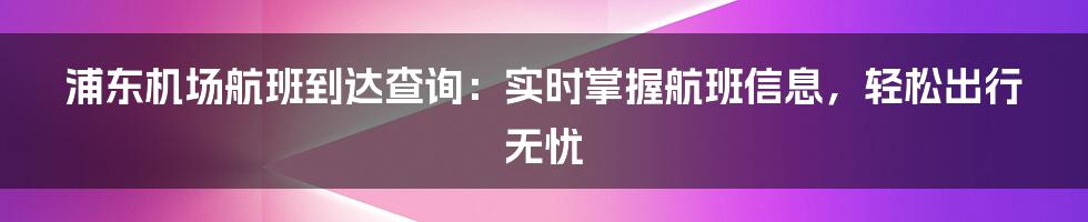 浦东机场航班到达查询：实时掌握航班信息，轻松出行无忧