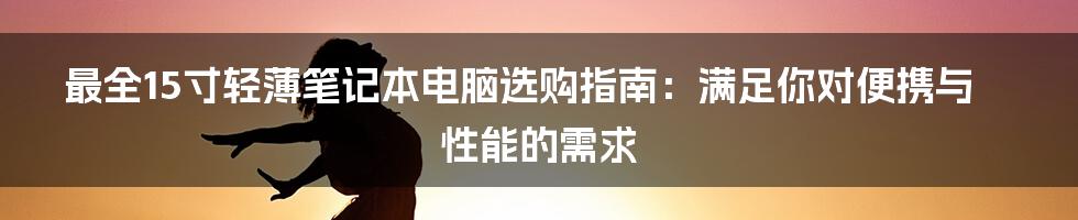 最全15寸轻薄笔记本电脑选购指南：满足你对便携与性能的需求