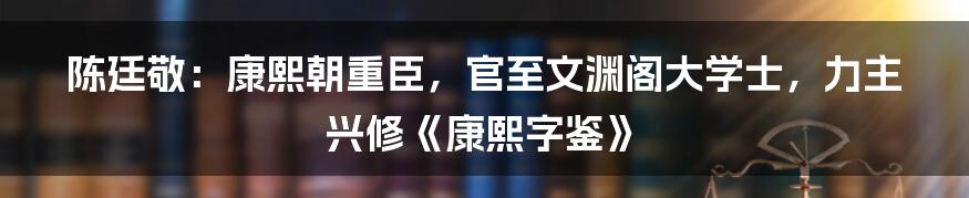 陈廷敬：康熙朝重臣，官至文渊阁大学士，力主兴修《康熙字鉴》