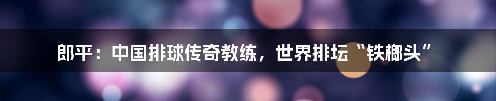 郎平：中国排球传奇教练，世界排坛“铁榔头”