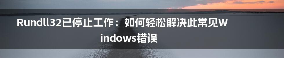 Rundll32已停止工作：如何轻松解决此常见Windows错误