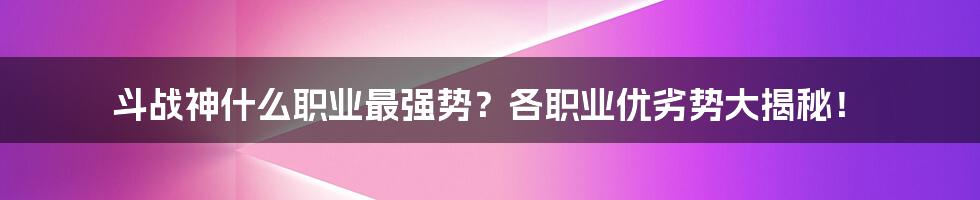 斗战神什么职业最强势？各职业优劣势大揭秘！