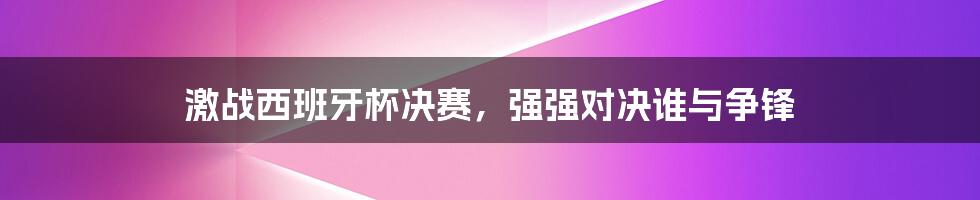 激战西班牙杯决赛，强强对决谁与争锋