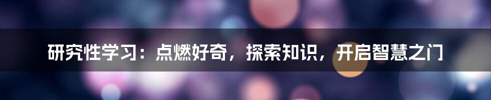 研究性学习：点燃好奇，探索知识，开启智慧之门