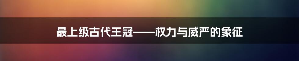 最上级古代王冠——权力与威严的象征