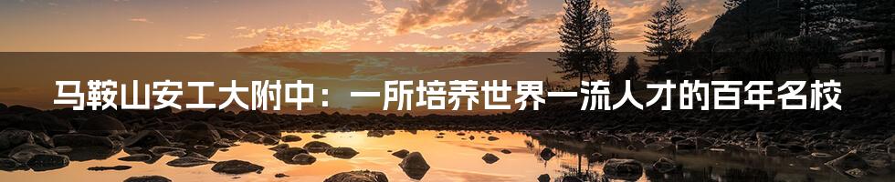 马鞍山安工大附中：一所培养世界一流人才的百年名校