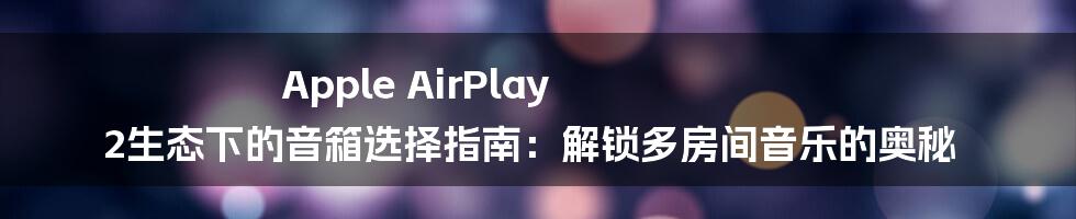 Apple AirPlay 2生态下的音箱选择指南：解锁多房间音乐的奥秘