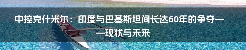 中控克什米尔：印度与巴基斯坦间长达60年的争夺——现状与未来