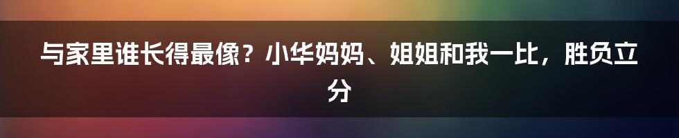 与家里谁长得最像？小华妈妈、姐姐和我一比，胜负立分