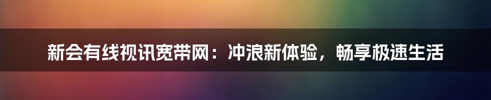 新会有线视讯宽带网：冲浪新体验，畅享极速生活