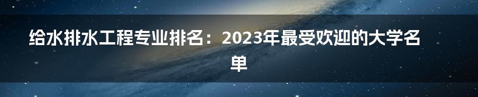 给水排水工程专业排名：2023年最受欢迎的大学名单