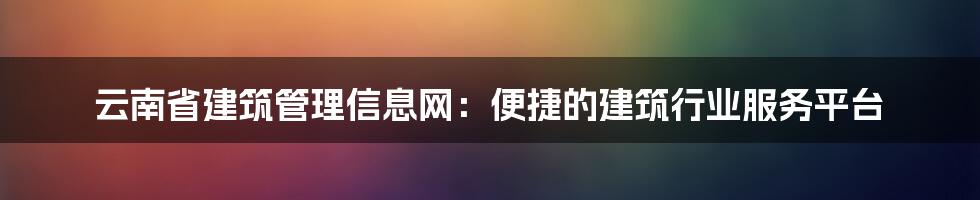 云南省建筑管理信息网：便捷的建筑行业服务平台