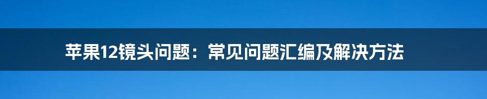 苹果12镜头问题：常见问题汇编及解决方法