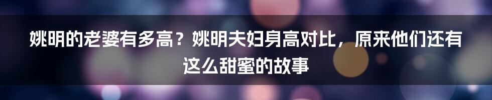 姚明的老婆有多高？姚明夫妇身高对比，原来他们还有这么甜蜜的故事