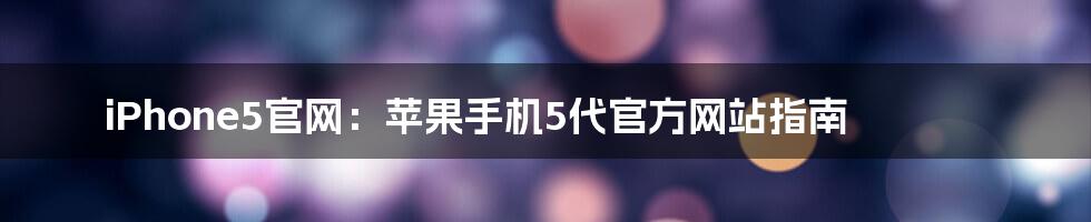 iPhone5官网：苹果手机5代官方网站指南