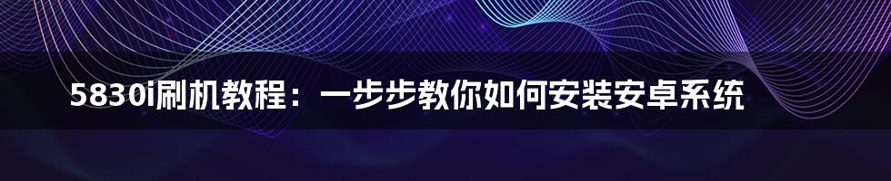 5830i刷机教程：一步步教你如何安装安卓系统