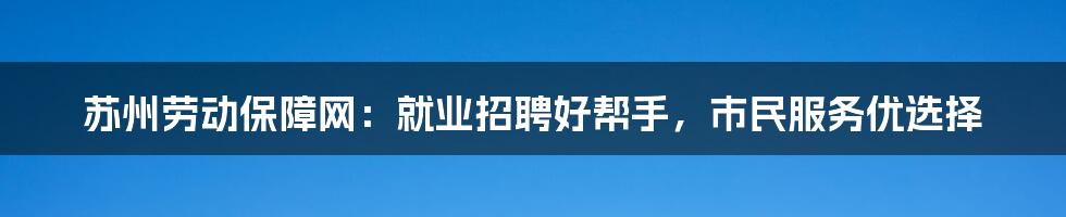 苏州劳动保障网：就业招聘好帮手，市民服务优选择